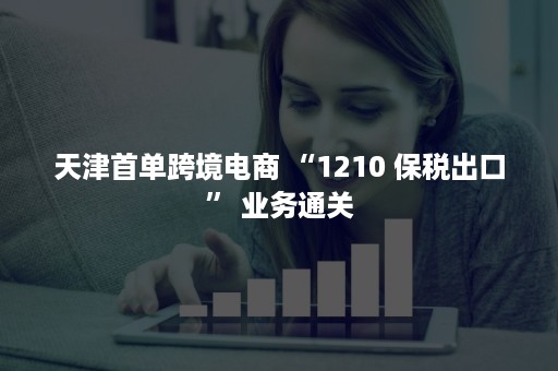 天津首单跨境电商 “1210 保税出口” 业务通关
