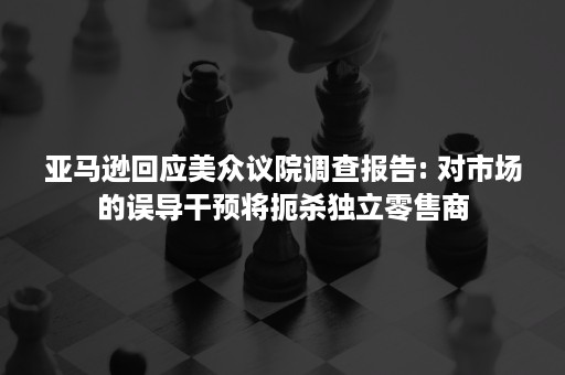 亚马逊回应美众议院调查报告: 对市场的误导干预将扼杀独立零售商