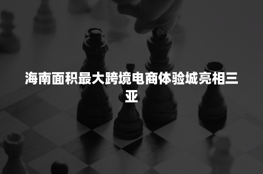 海南面积最大跨境电商体验城亮相三亚