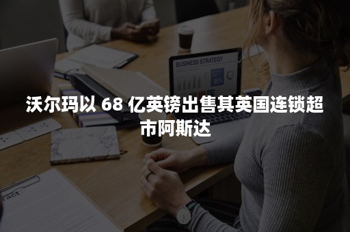 沃尔玛以 68 亿英镑出售其英国连锁超市阿斯达