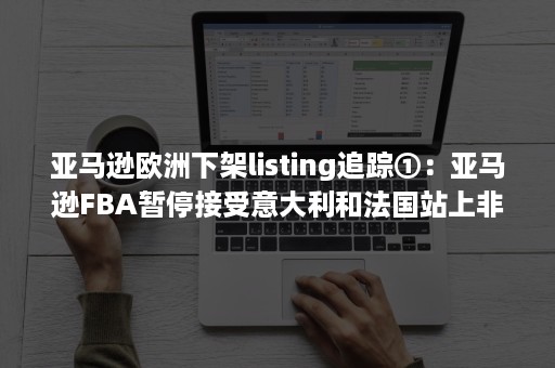 亚马逊欧洲下架listing追踪①：亚马逊FBA暂停接受意大利和法国站上非必需品消费者订单