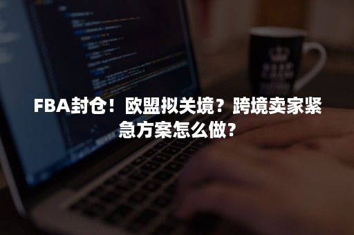 FBA封仓！欧盟拟关境？跨境卖家紧急方案怎么做？