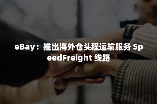 eBay：推出海外仓头程运输服务 SpeedFreight 线路