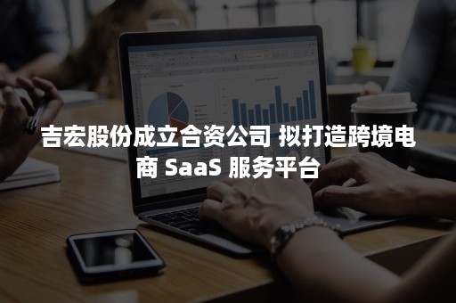 吉宏股份成立合资公司 拟打造跨境电商 SaaS 服务平台