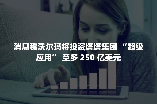 消息称沃尔玛将投资塔塔集团 “超级应用” 至多 250 亿美元