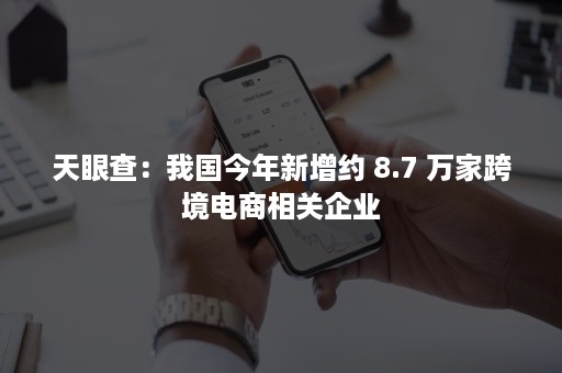 天眼查：我国今年新增约 8.7 万家跨境电商相关企业