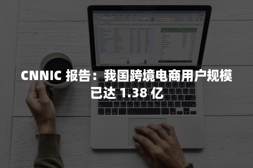 CNNIC 报告：我国跨境电商用户规模已达 1.38 亿