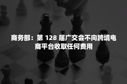 商务部：第 128 届广交会不向跨境电商平台收取任何费用