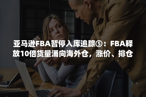 亚马逊FBA暂停入库追踪⑤：FBA释放10倍货量涌向海外仓，涨价、排仓、筛选客户，一仓难求！