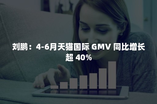 刘鹏：4-6月天猫国际 GMV 同比增长超 40%