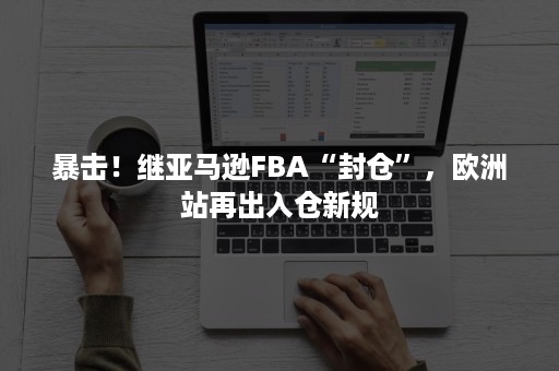 暴击！继亚马逊FBA“封仓”，欧洲站再出入仓新规