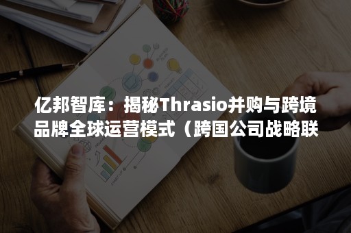 亿邦智库：揭秘Thrasio并购与跨境品牌全球运营模式（跨国公司战略联盟）