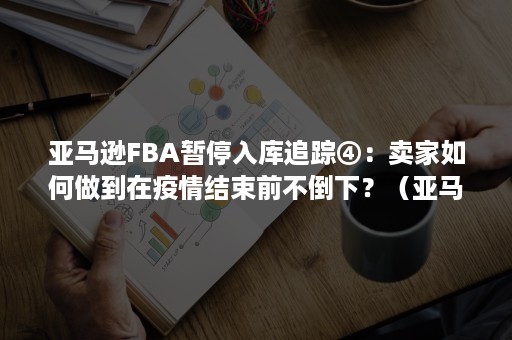 亚马逊FBA暂停入库追踪④：卖家如何做到在疫情结束前不倒下？（亚马逊fba拒收后怎么处理）