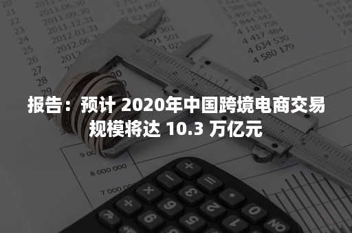 报告：预计 2020年中国跨境电商交易规模将达 10.3 万亿元