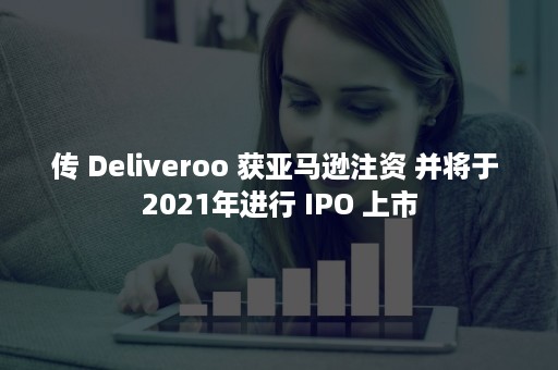 传 Deliveroo 获亚马逊注资 并将于 2021年进行 IPO 上市