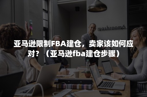 亚马逊限制FBA建仓，卖家该如何应对？（亚马逊fba建仓步骤）