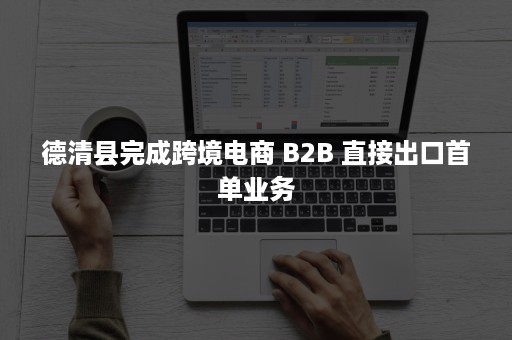 德清县完成跨境电商 B2B 直接出口首单业务