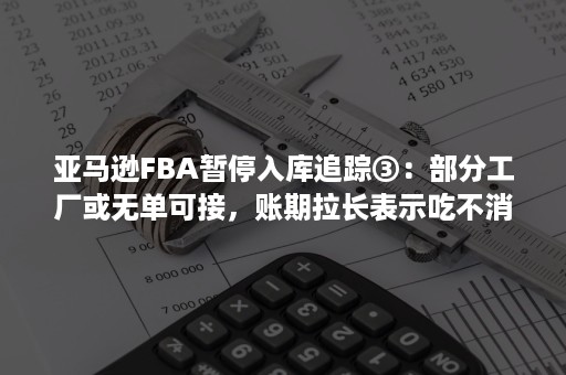 亚马逊FBA暂停入库追踪③：部分工厂或无单可接，账期拉长表示吃不消