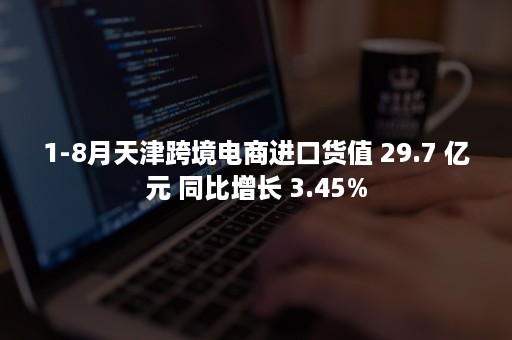 1-8月天津跨境电商进口货值 29.7 亿元 同比增长 3.45%