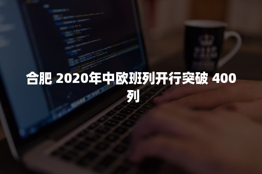 合肥 2020年中欧班列开行突破 400 列