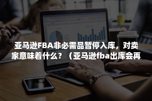 亚马逊FBA非必需品暂停入库，对卖家意味着什么？（亚马逊fba出库会再包装吗）