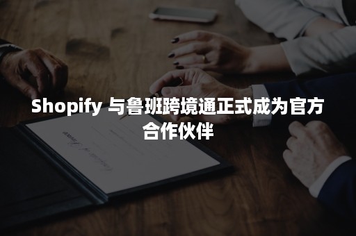 Shopify 与鲁班跨境通正式成为官方合作伙伴