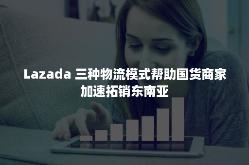 Lazada 三种物流模式帮助国货商家加速拓销东南亚