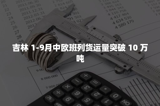 吉林 1-9月中欧班列货运量突破 10 万吨