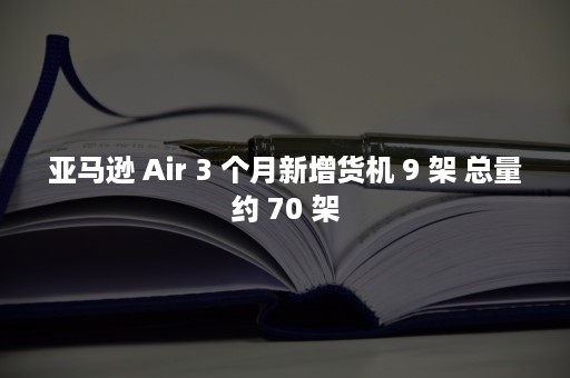 亚马逊 Air 3 个月新增货机 9 架 总量约 70 架