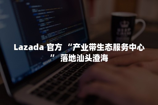 Lazada 官方 “产业带生态服务中心” 落地汕头澄海