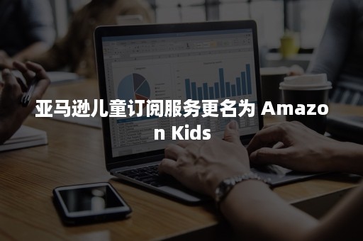 亚马逊儿童订阅服务更名为 Amazon Kids