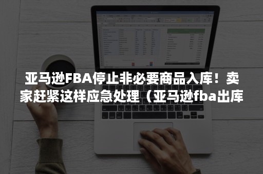 亚马逊FBA停止非必要商品入库！卖家赶紧这样应急处理（亚马逊fba出库会再包装吗）