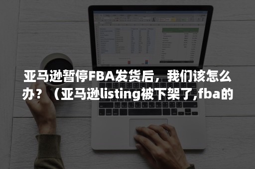 亚马逊暂停FBA发货后，我们该怎么办？（亚马逊listing被下架了,fba的货怎么办）