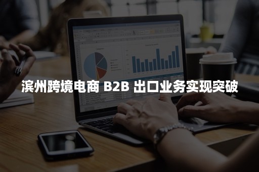 滨州跨境电商 B2B 出口业务实现突破