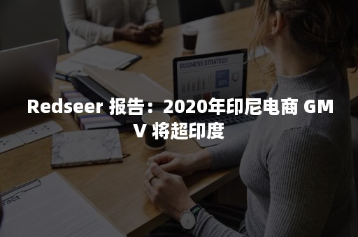 Redseer 报告：2020年印尼电商 GMV 将超印度