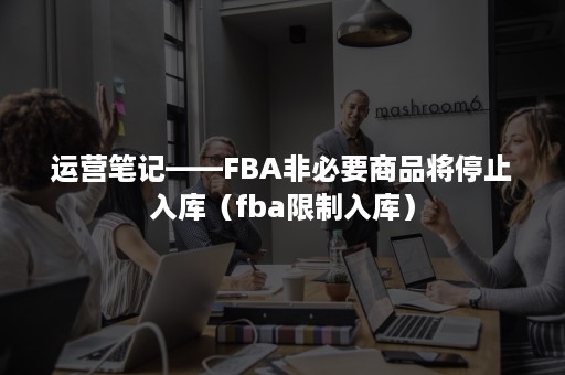 运营笔记——FBA非必要商品将停止入库（fba限制入库）