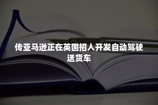 传亚马逊正在英国招人开发自动驾驶送货车