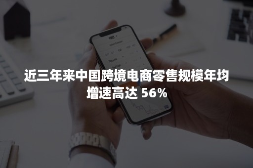 近三年来中国跨境电商零售规模年均增速高达 56%