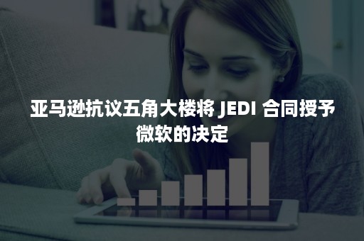 亚马逊抗议五角大楼将 JEDI 合同授予微软的决定