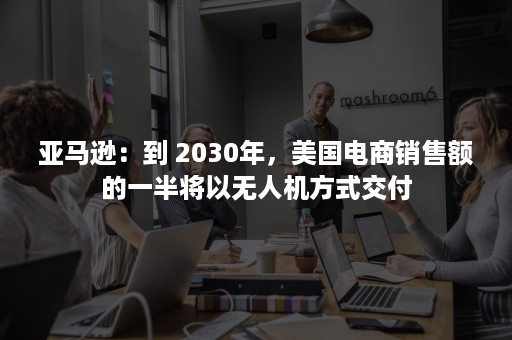 亚马逊：到 2030年，美国电商销售额的一半将以无人机方式交付