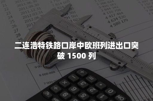 二连浩特铁路口岸中欧班列进出口突破 1500 列