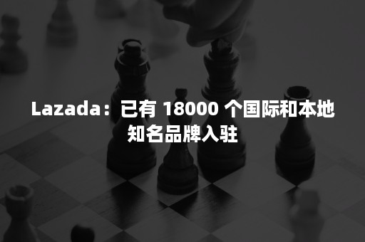 Lazada：已有 18000 个国际和本地知名品牌入驻