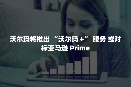 沃尔玛将推出 “沃尔玛 +” 服务 或对标亚马逊 Prime