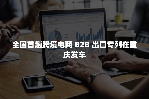 全国首趟跨境电商 B2B 出口专列在重庆发车