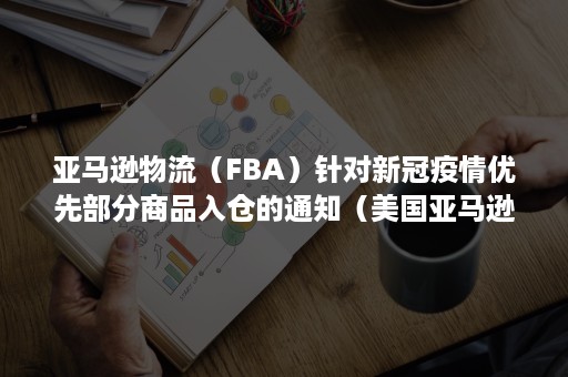 亚马逊物流（FBA）针对新冠疫情优先部分商品入仓的通知（美国亚马逊fba入仓流程）