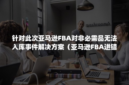 针对此次亚马逊FBA对非必需品无法入库事件解决方案（亚马逊FBA进错仓库怎么办）