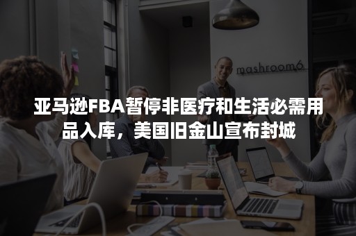 亚马逊FBA暂停非医疗和生活必需用品入库，美国旧金山宣布封城