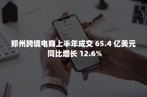 郑州跨境电商上半年成交 65.4 亿美元 同比增长 12.6%