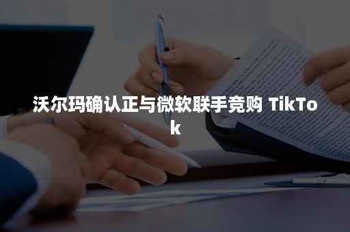 沃尔玛确认正与微软联手竞购 TikTok