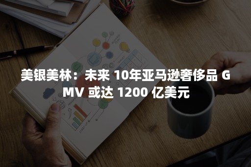 美银美林：未来 10年亚马逊奢侈品 GMV 或达 1200 亿美元